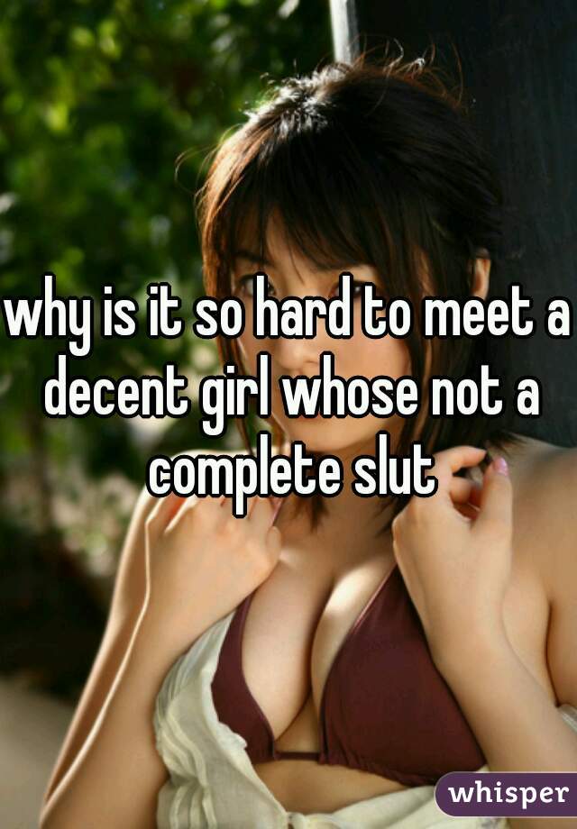 why is it so hard to meet a decent girl whose not a complete slut
