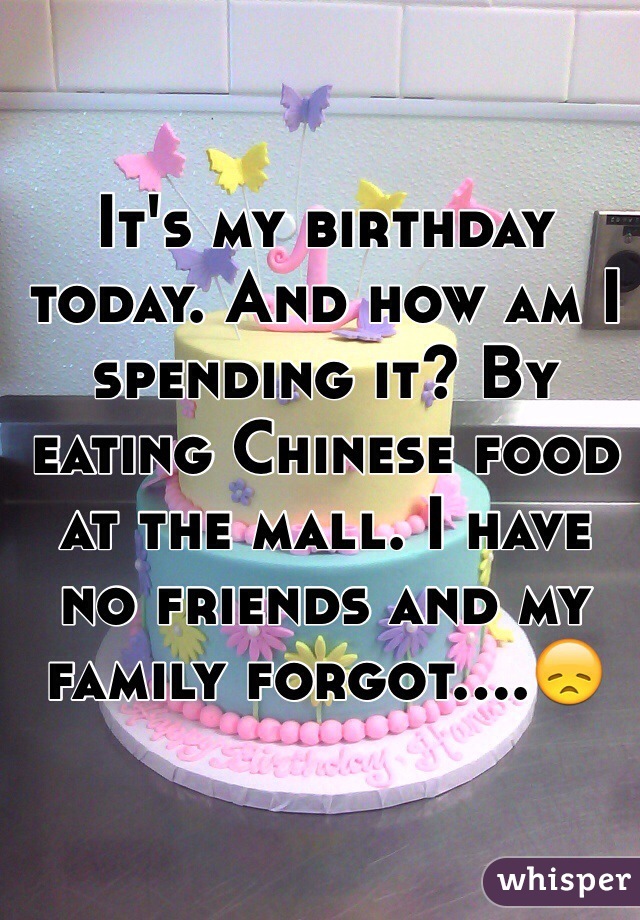 It's my birthday today. And how am I spending it? By eating Chinese food at the mall. I have no friends and my family forgot....😞