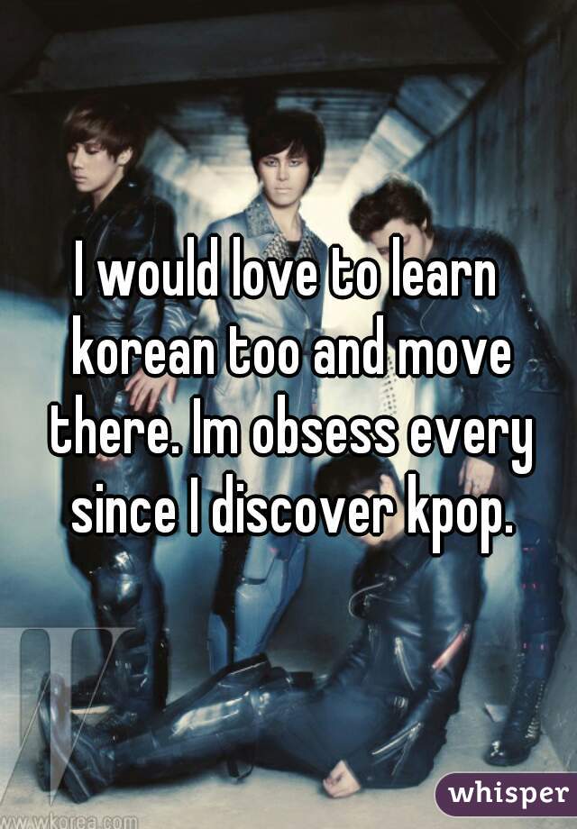 I would love to learn korean too and move there. Im obsess every since I discover kpop.