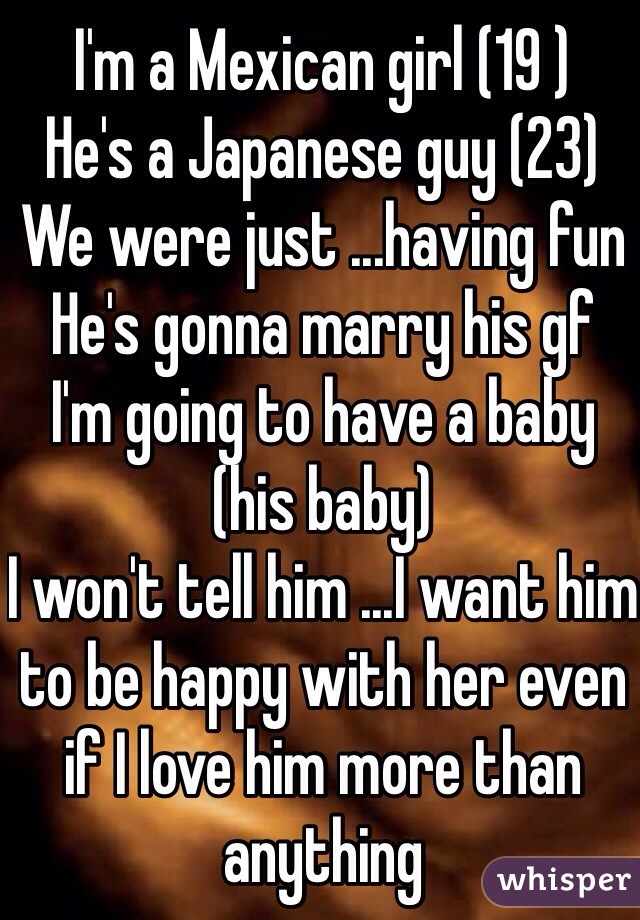 I'm a Mexican girl (19 ) 
He's a Japanese guy (23) 
We were just ...having fun 
He's gonna marry his gf
I'm going to have a baby (his baby) 
I won't tell him ...I want him to be happy with her even if I love him more than anything 