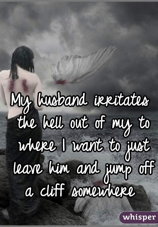 My husband irritates the hell out of my to where I want to just leave him and jump off a cliff somewhere 