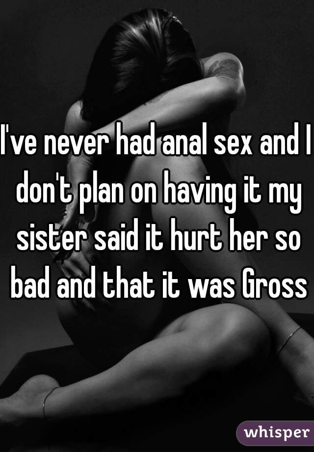 I've never had anal sex and I don't plan on having it my sister said it hurt her so bad and that it was Gross