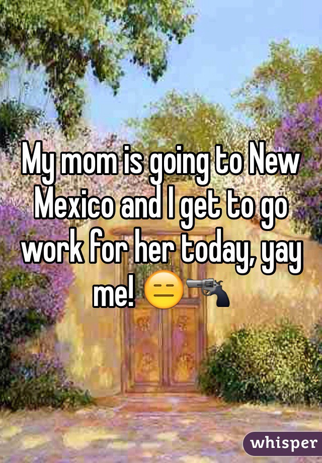 My mom is going to New Mexico and I get to go work for her today, yay me! 😑🔫