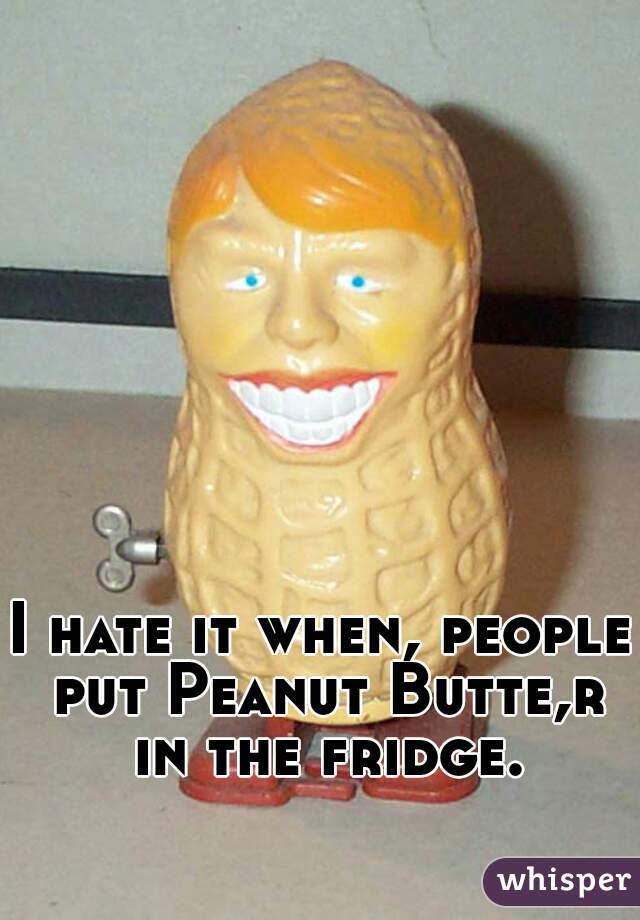 I hate it when, people put Peanut Butte,r in the fridge.