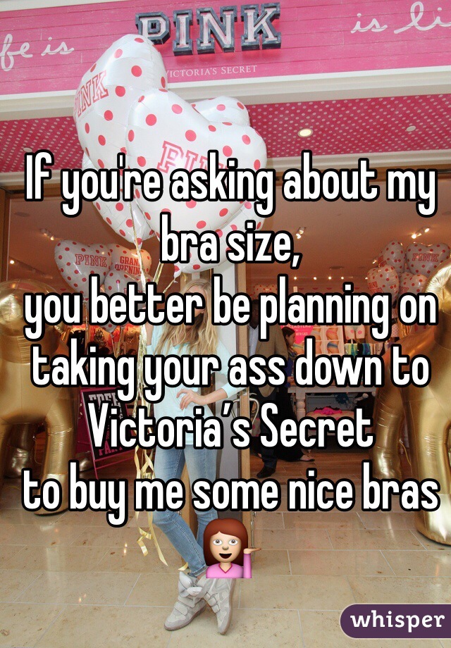If you're asking about my bra size, 
you better be planning on taking your ass down to Victoria’s Secret 
to buy me some nice bras 💁