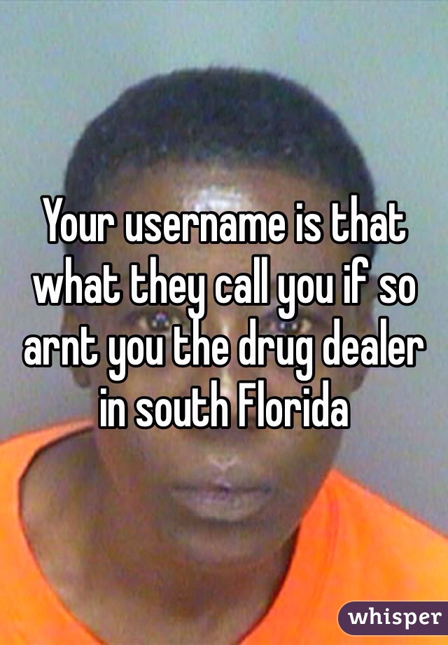 Your username is that what they call you if so arnt you the drug dealer in south Florida