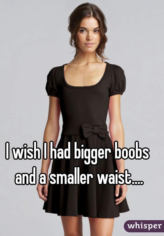 I wish I had bigger boobs and a smaller waist....