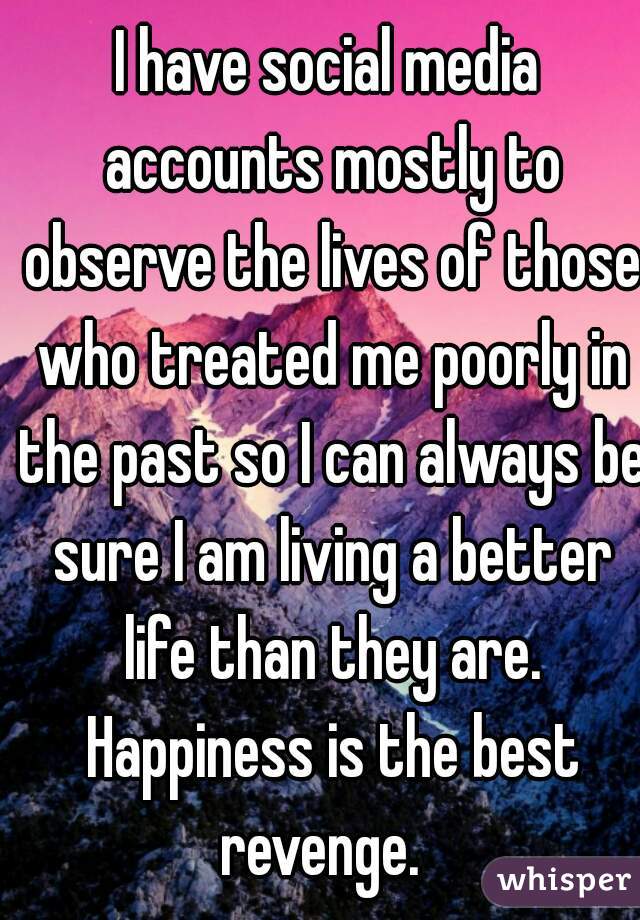 I have social media accounts mostly to observe the lives of those who treated me poorly in the past so I can always be sure I am living a better life than they are. Happiness is the best revenge.  