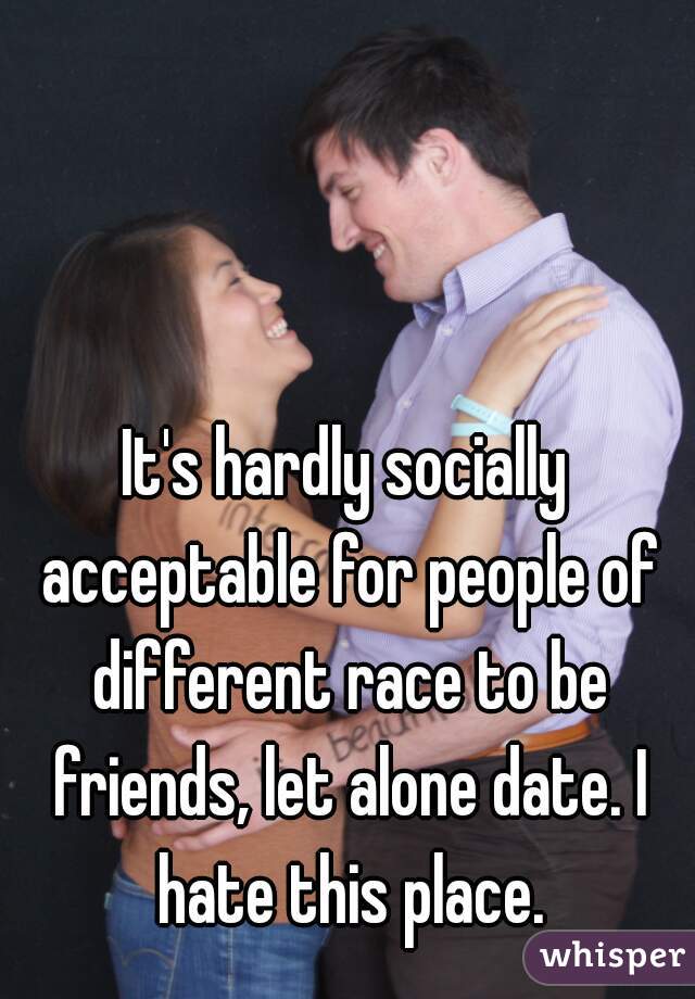 It's hardly socially acceptable for people of different race to be friends, let alone date. I hate this place.