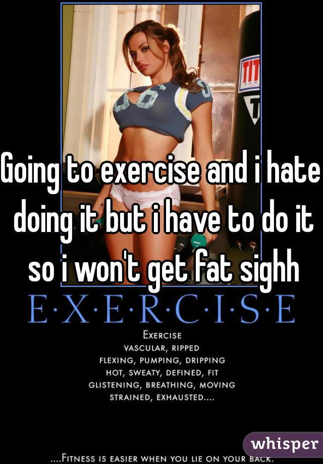 Going to exercise and i hate doing it but i have to do it so i won't get fat sighh