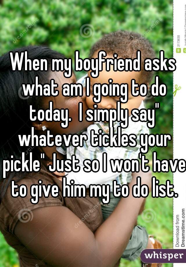 When my boyfriend asks what am I going to do today.  I simply say" whatever tickles your pickle" Just so I won't have to give him my to do list.