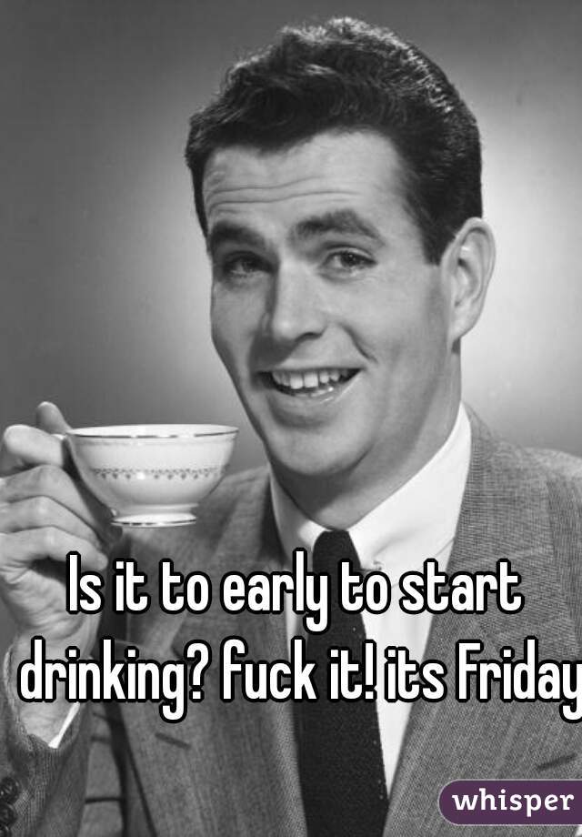 Is it to early to start drinking? fuck it! its Friday.