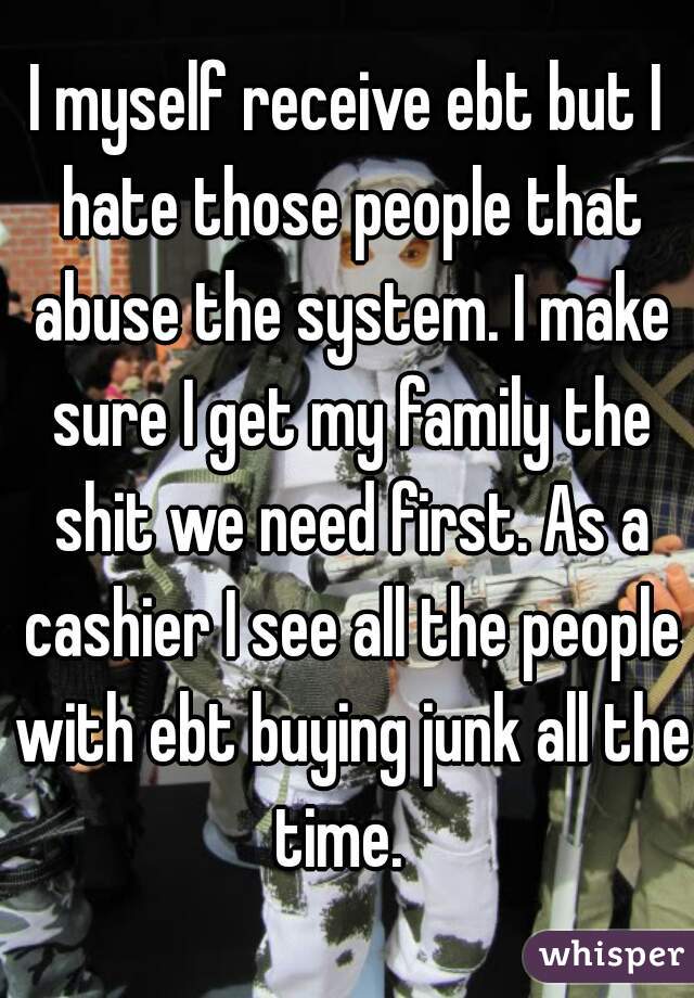 I myself receive ebt but I hate those people that abuse the system. I make sure I get my family the shit we need first. As a cashier I see all the people with ebt buying junk all the time.  