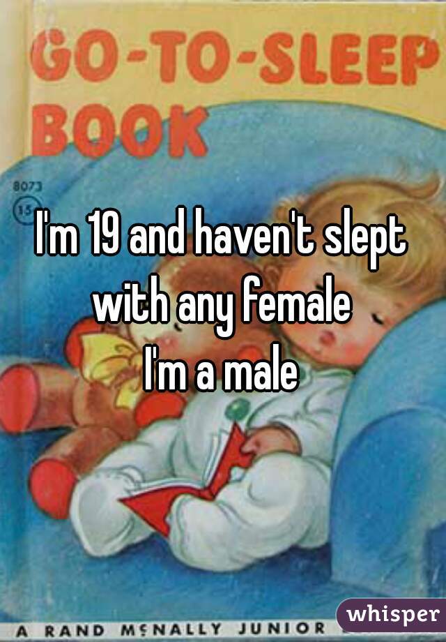I'm 19 and haven't slept with any female 
I'm a male