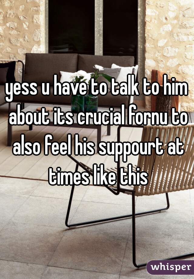 yess u have to talk to him about its crucial fornu to also feel his suppourt at times like this