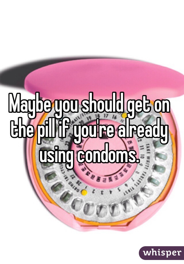 Maybe you should get on the pill if you're already using condoms.