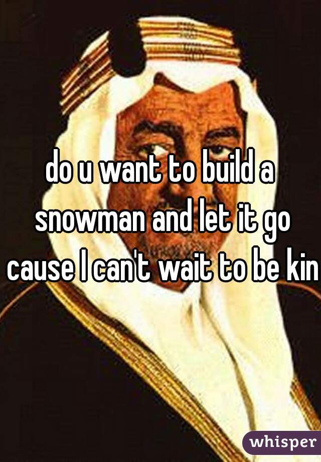 do u want to build a snowman and let it go cause I can't wait to be king