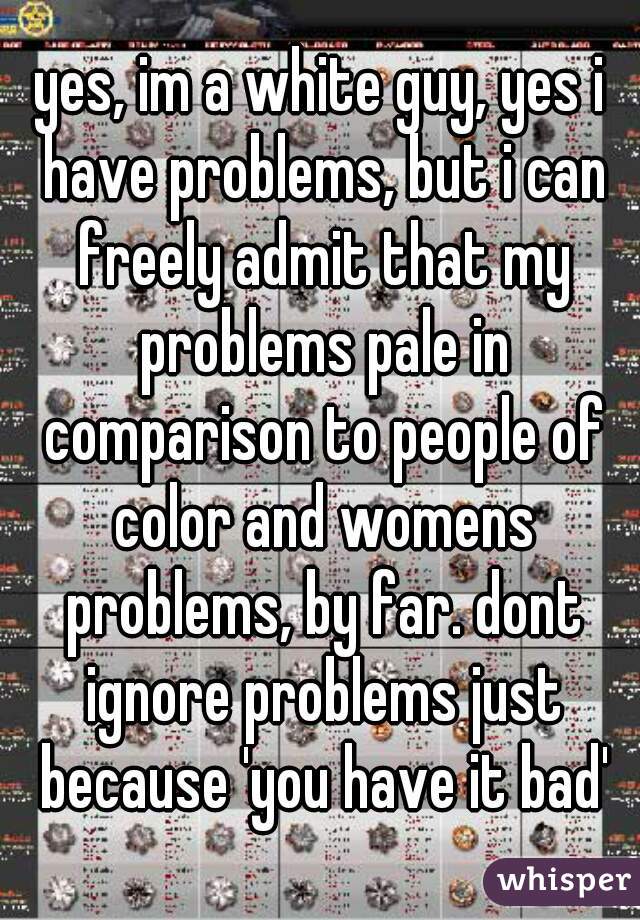 yes, im a white guy, yes i have problems, but i can freely admit that my problems pale in comparison to people of color and womens problems, by far. dont ignore problems just because 'you have it bad'