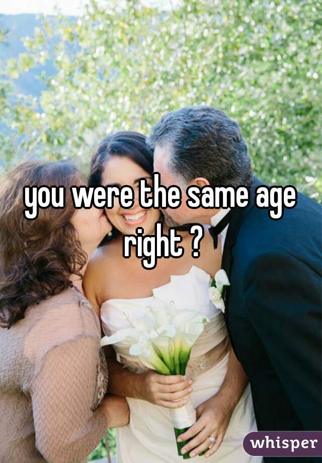 you were the same age right ?