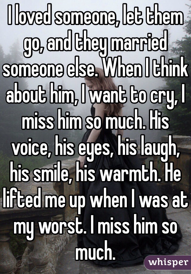 I loved someone, let them go, and they married someone else. When I think about him, I want to cry, I miss him so much. His voice, his eyes, his laugh, his smile, his warmth. He lifted me up when I was at my worst. I miss him so much.