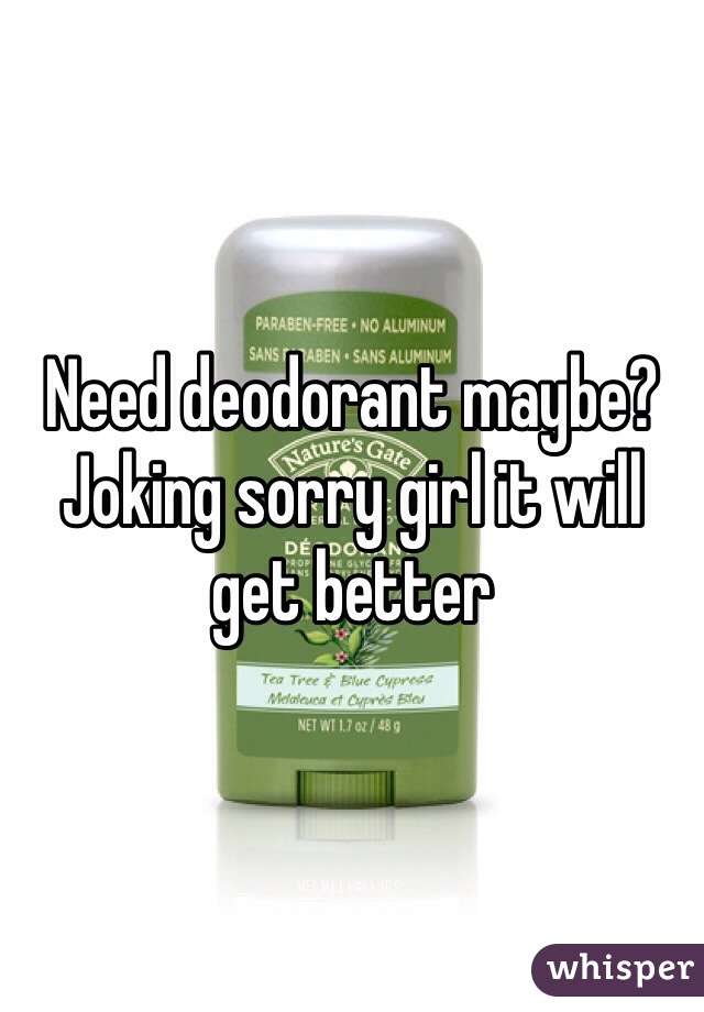Need deodorant maybe? Joking sorry girl it will get better