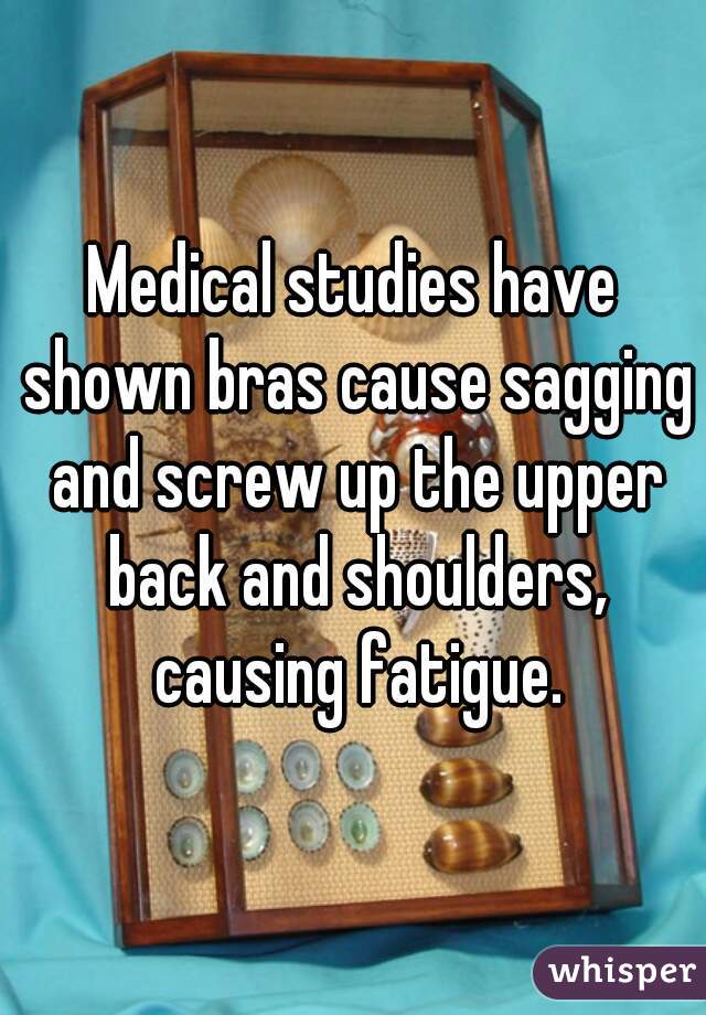 Medical studies have shown bras cause sagging and screw up the upper back and shoulders, causing fatigue.