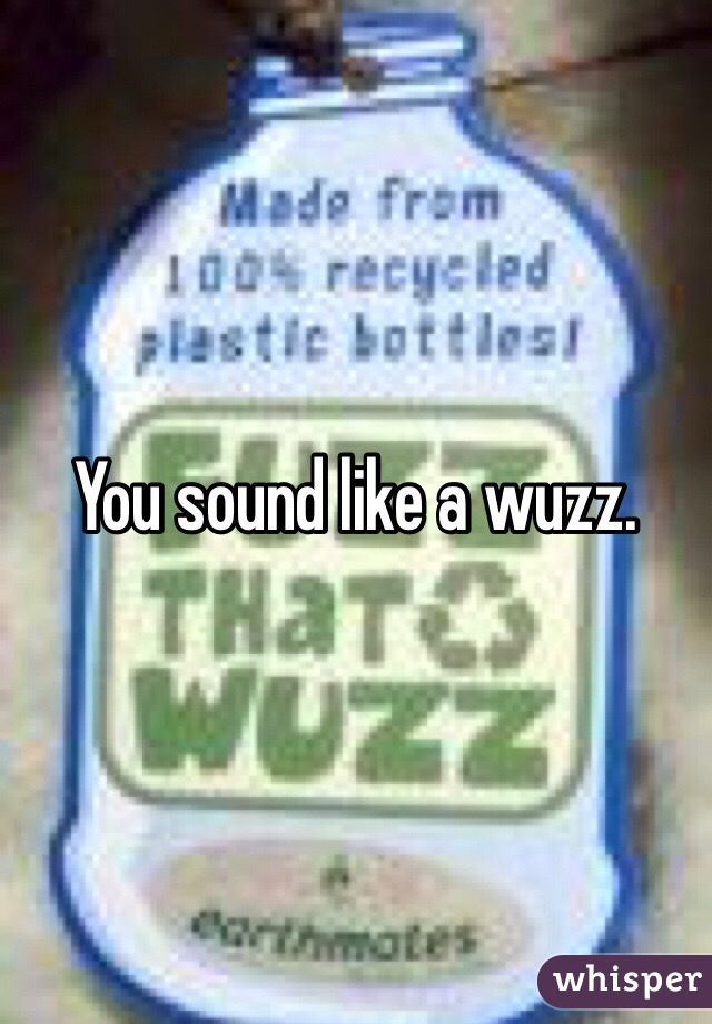 You sound like a wuzz.