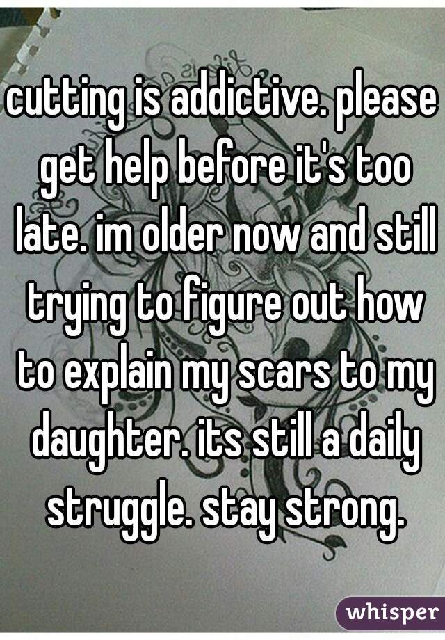 cutting is addictive. please get help before it's too late. im older now and still trying to figure out how to explain my scars to my daughter. its still a daily struggle. stay strong.