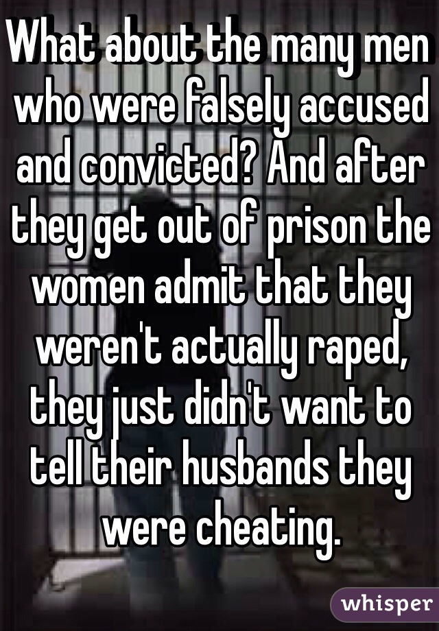 What about the many men who were falsely accused and convicted? And after they get out of prison the women admit that they weren't actually raped, they just didn't want to tell their husbands they were cheating.