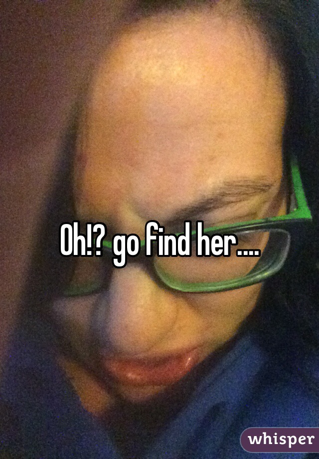 Oh!? go find her....