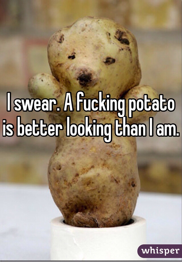 I swear. A fucking potato is better looking than I am.