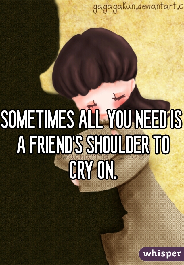 SOMETIMES ALL YOU NEED IS A FRIEND'S SHOULDER TO CRY ON.
