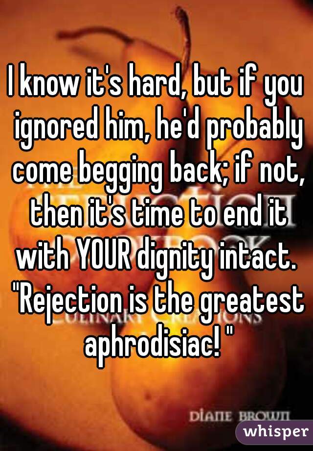 I know it's hard, but if you ignored him, he'd probably come begging back; if not, then it's time to end it with YOUR dignity intact.  "Rejection is the greatest aphrodisiac! "