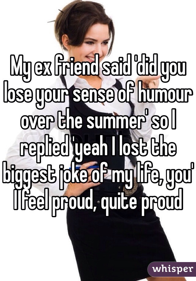 My ex friend said 'did you lose your sense of humour over the summer' so I replied 'yeah I lost the biggest joke of my life, you' I feel proud, quite proud 