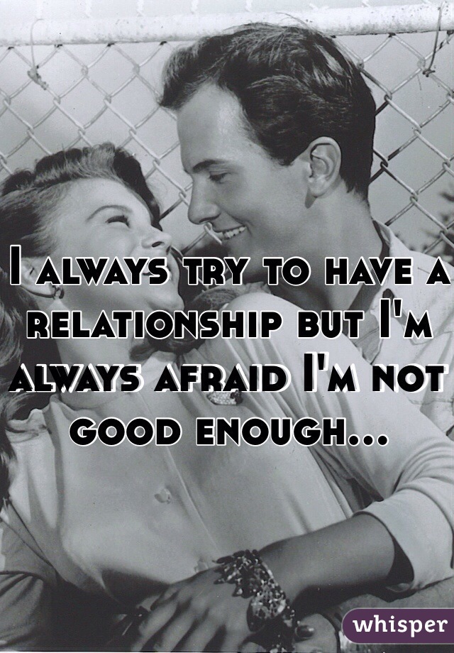 I always try to have a relationship but I'm always afraid I'm not good enough...