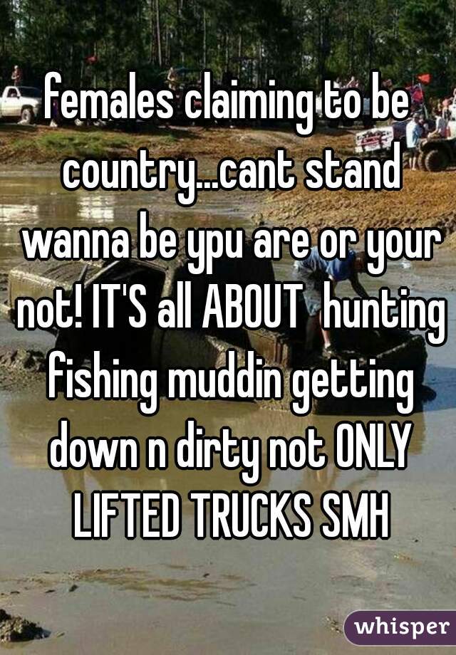 females claiming to be country...cant stand wanna be ypu are or your not! IT'S all ABOUT  hunting fishing muddin getting down n dirty not ONLY LIFTED TRUCKS SMH