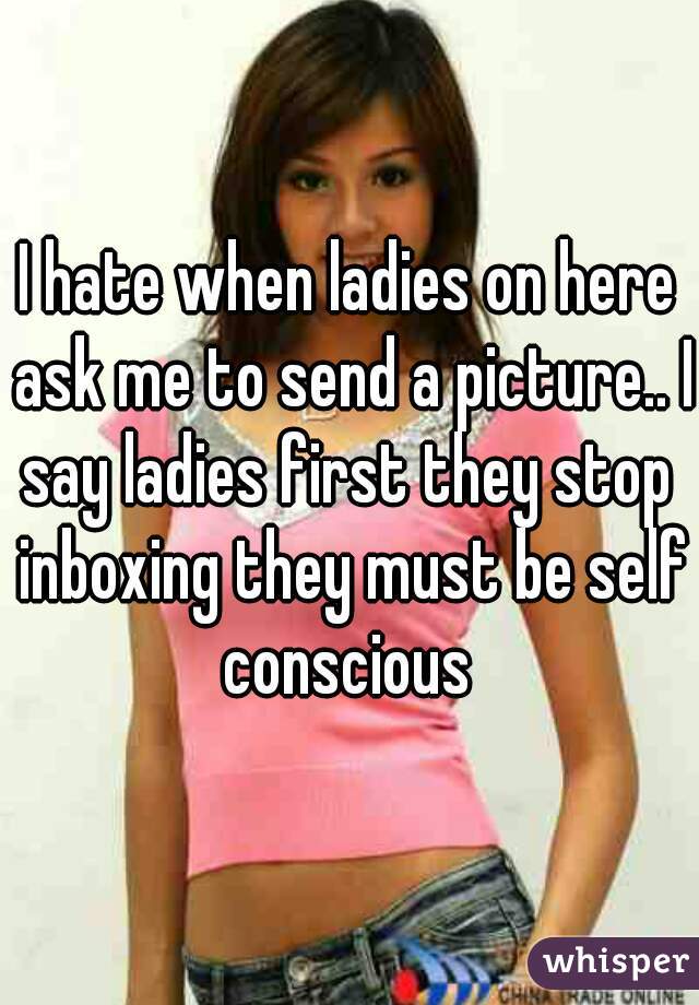 I hate when ladies on here ask me to send a picture.. I say ladies first they stop  inboxing they must be self conscious 