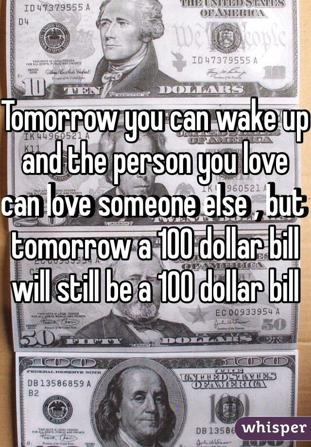Tomorrow you can wake up and the person you love can love someone else , but tomorrow a 100 dollar bill will still be a 100 dollar bill 