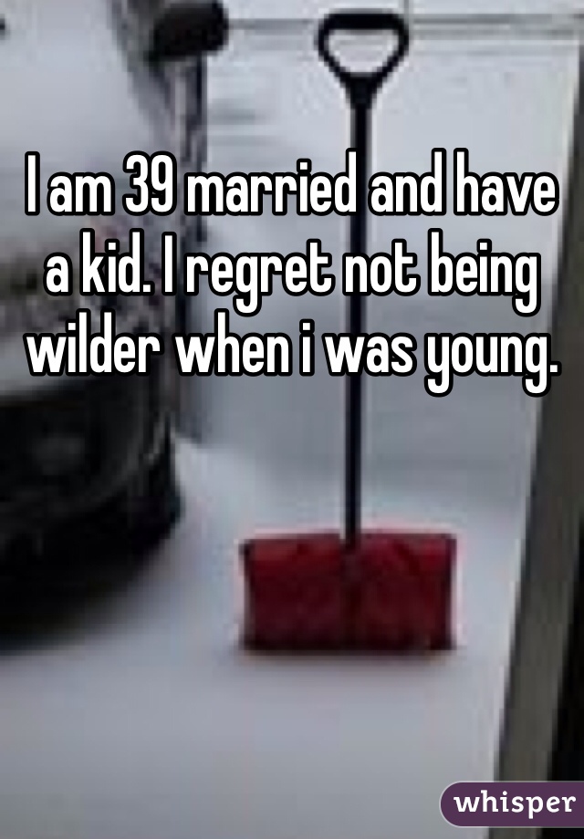 I am 39 married and have a kid. I regret not being wilder when i was young.