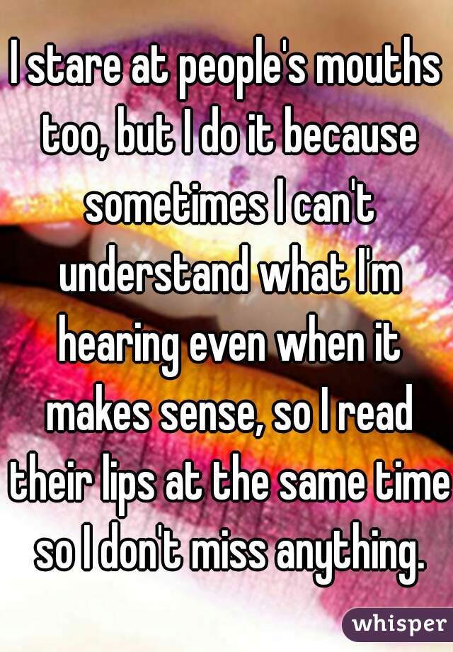 I stare at people's mouths too, but I do it because sometimes I can't understand what I'm hearing even when it makes sense, so I read their lips at the same time so I don't miss anything.
