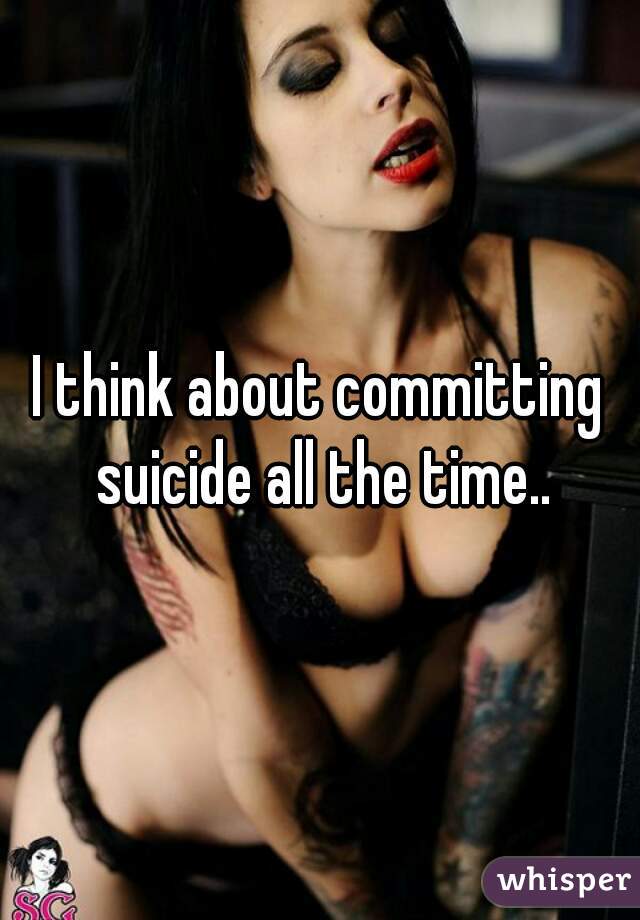 I think about committing suicide all the time..