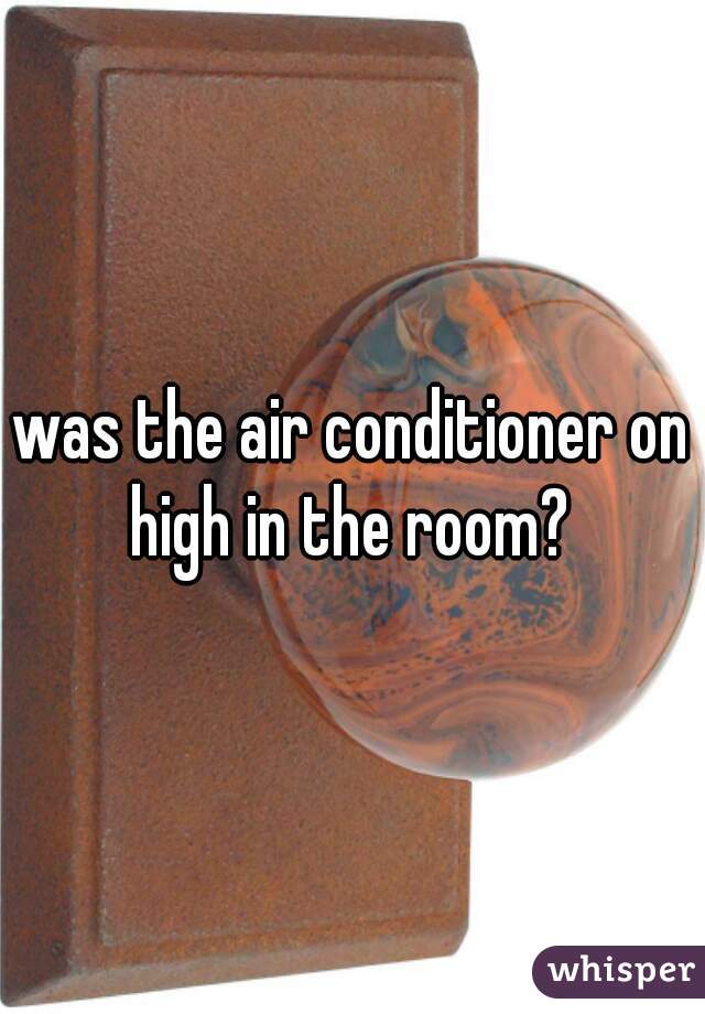 


was the air conditioner on high in the room? 