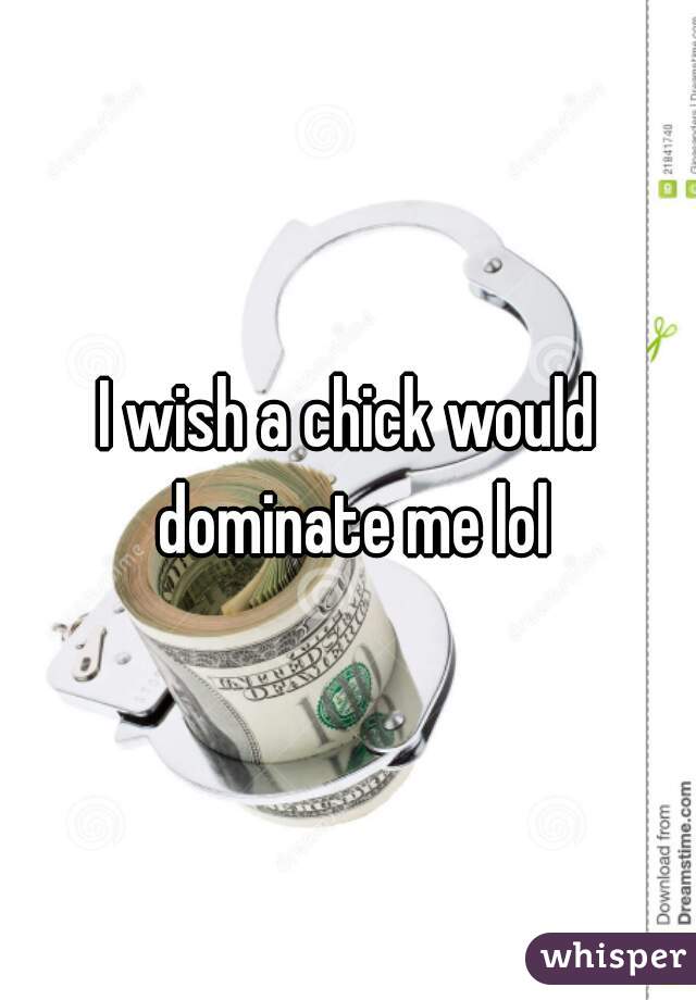 I wish a chick would dominate me lol
