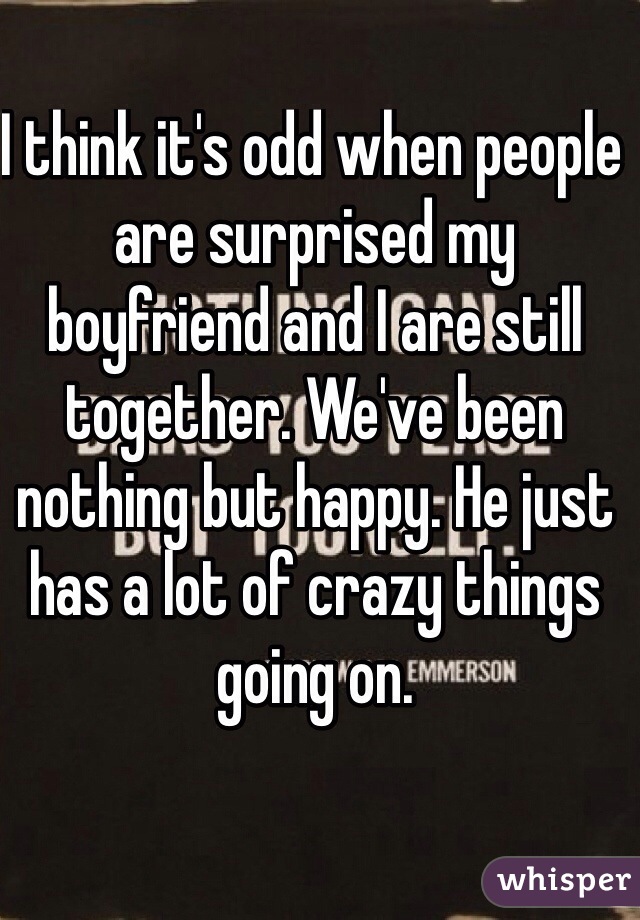 I think it's odd when people are surprised my boyfriend and I are still together. We've been nothing but happy. He just has a lot of crazy things going on. 