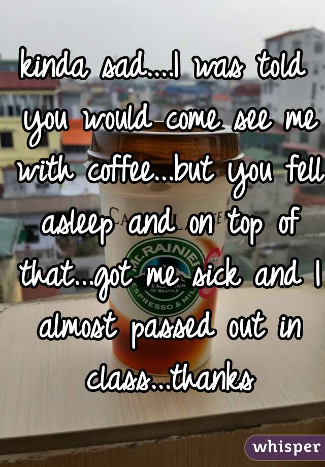 kinda sad....I was told you would come see me with coffee...but you fell asleep and on top of that...got me sick and I almost passed out in class...thanks