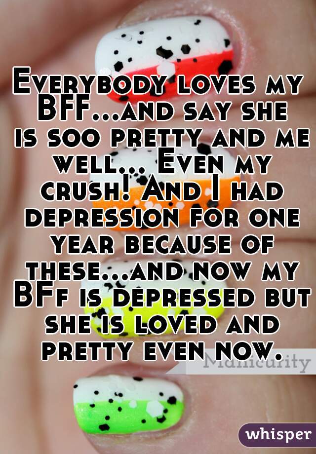 Everybody loves my BFF...and say she is soo pretty and me well... Even my crush! And I had depression for one year because of these...and now my BFf is depressed but she is loved and pretty even now.