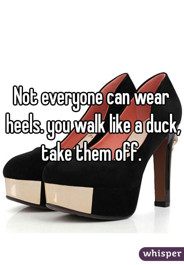 Not everyone can wear heels. you walk like a duck, take them off. 