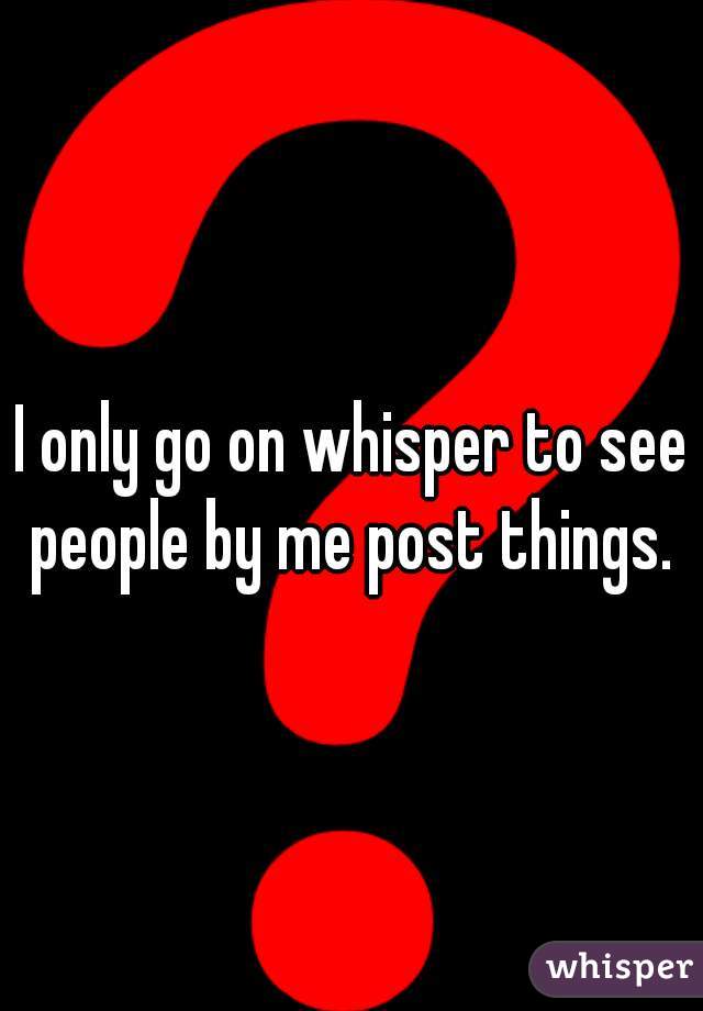I only go on whisper to see people by me post things. 