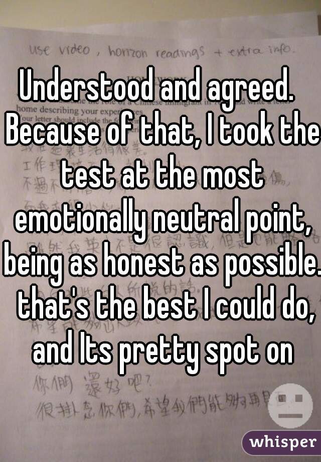 Understood and agreed.  Because of that, I took the test at the most emotionally neutral point, being as honest as possible.  that's the best I could do, and Its pretty spot on