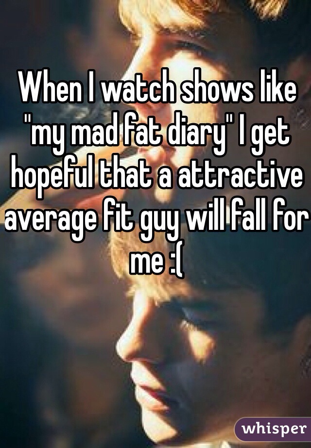 When I watch shows like "my mad fat diary" I get hopeful that a attractive average fit guy will fall for me :( 